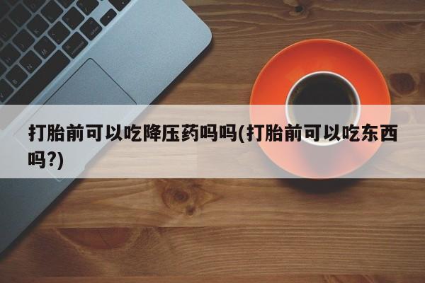 购买米非司酮片的联系方式打胎前可以吃降压药吗吗(打胎前可以吃东西吗?)