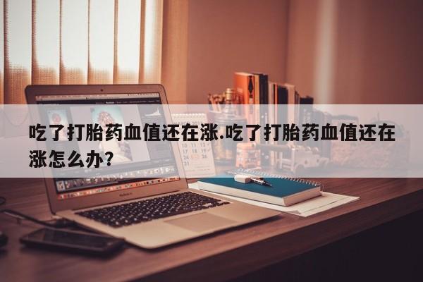 购买米非司酮片的联系方式吃了打胎药血值还在涨.吃了打胎药血值还在涨怎么办？