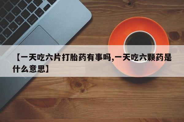 购买米非司酮片的联系方式【一天吃六片打胎药有事吗,一天吃六颗药是什么意思】