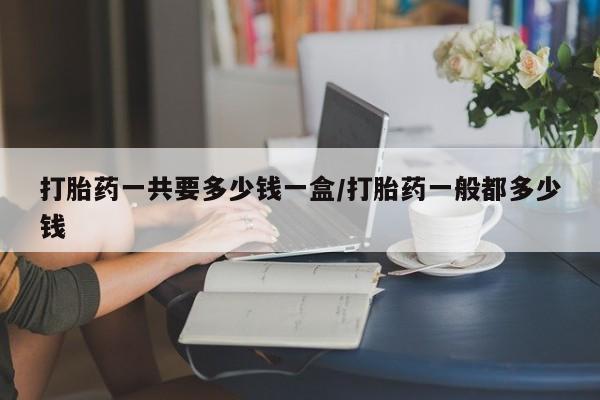 购买米非司酮片的联系方式打胎药一共要多少钱一盒/打胎药一般都多少钱