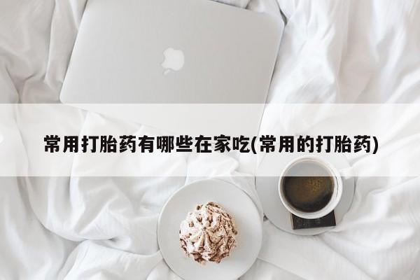 购买米非司酮片的联系方式常用打胎药有哪些在家吃(常用的打胎药)