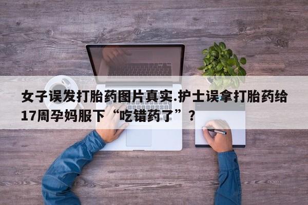 购买米非司酮片的联系方式女子误发打胎药图片真实.护士误拿打胎药给17周孕妈服下“吃错药了”?