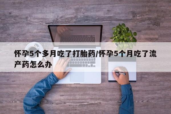 购买米非司酮片的联系方式怀孕5个多月吃了打胎药/怀孕5个月吃了流产药怎么办