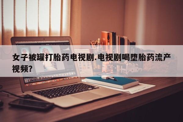 购买米非司酮片的联系方式女子被罐打胎药电视剧.电视剧喝堕胎药流产视频？