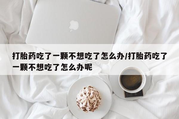 购买米非司酮片的联系方式打胎药吃了一颗不想吃了怎么办/打胎药吃了一颗不想吃了怎么办呢