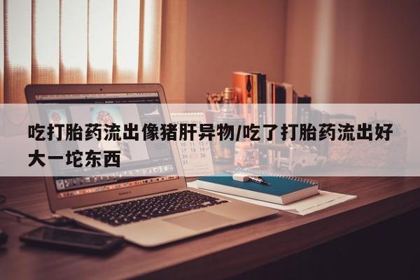 购买米非司酮片的联系方式吃打胎药流出像猪肝异物/吃了打胎药流出好大一坨东西