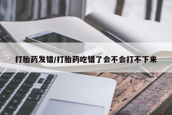 购买米非司酮片的联系方式打胎药发错/打胎药吃错了会不会打不下来