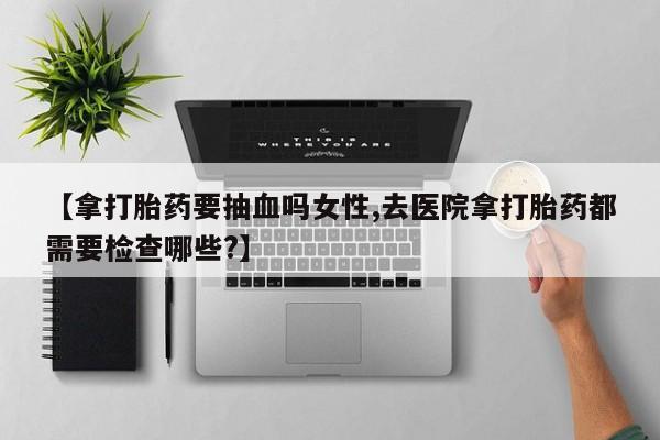 购买米非司酮片的联系方式【拿打胎药要抽血吗女性,去医院拿打胎药都需要检查哪些?】
