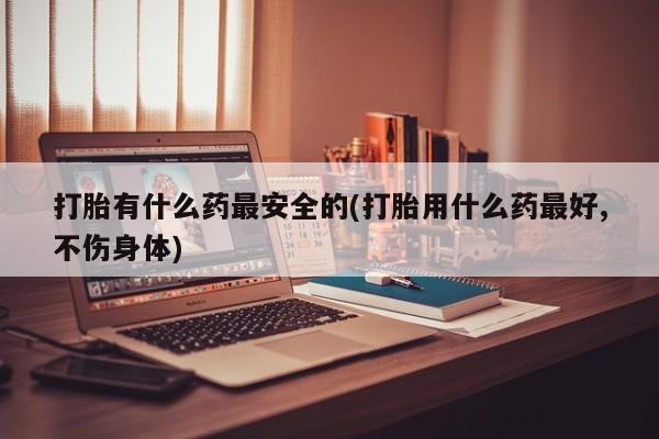 购买米非司酮片的联系方式打胎有什么药最安全的(打胎用什么药最好,不伤身体)