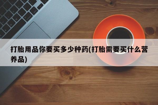 购买米非司酮片的联系方式打胎用品你要买多少种药(打胎需要买什么营养品)