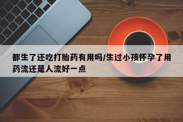 购买米非司酮片的联系方式都生了还吃打胎药有用吗/生过小孩怀孕了用药流还是人流好一点