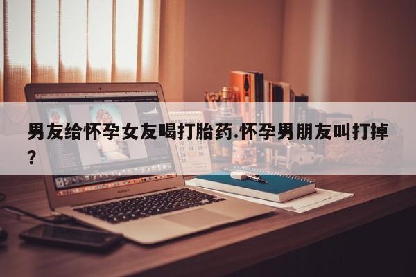 购买米非司酮片的联系方式男友给怀孕女友喝打胎药.怀孕男朋友叫打掉？