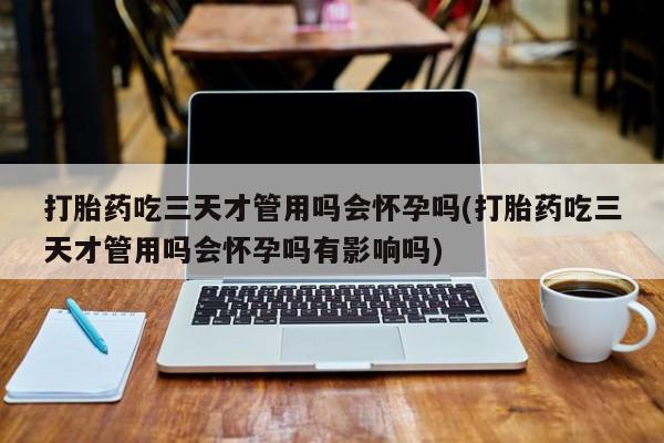购买米非司酮片的联系方式打胎药吃三天才管用吗会怀孕吗(打胎药吃三天才管用吗会怀孕吗有影响吗)