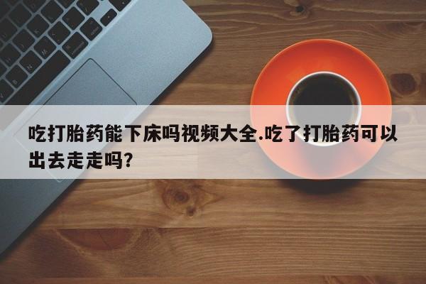 购买米非司酮片的联系方式吃打胎药能下床吗视频大全.吃了打胎药可以出去走走吗？