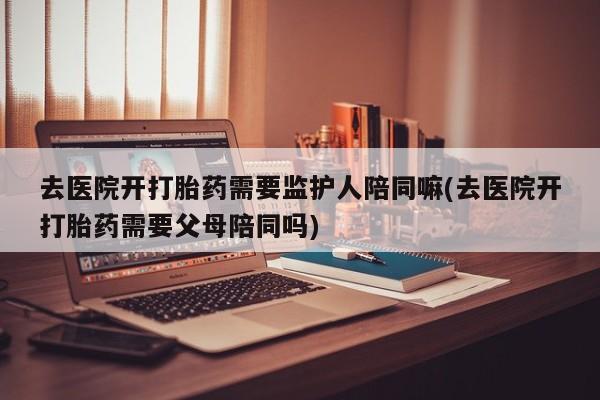 购买米非司酮片的联系方式去医院开打胎药需要监护人陪同嘛(去医院开打胎药需要父母陪同吗)