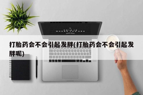 购买米非司酮片的联系方式打胎药会不会引起发胖(打胎药会不会引起发胖呢)