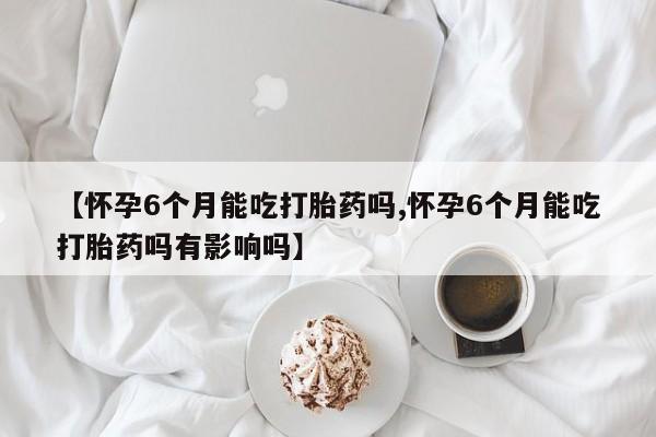 购买米非司酮片的联系方式【怀孕6个月能吃打胎药吗,怀孕6个月能吃打胎药吗有影响吗】