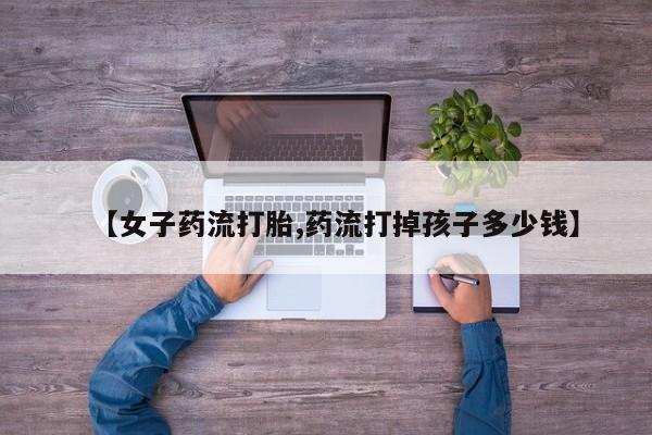 购买米非司酮片的联系方式【女子药流打胎,药流打掉孩子多少钱】