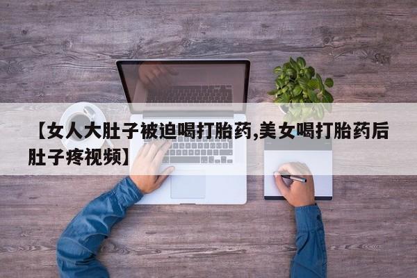 购买米非司酮片的联系方式【女人大肚子被迫喝打胎药,美女喝打胎药后肚子疼视频】