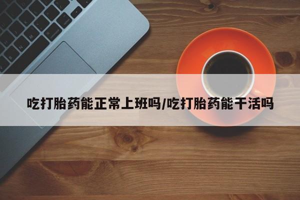 购买米非司酮片的联系方式吃打胎药能正常上班吗/吃打胎药能干活吗