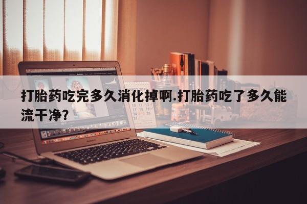 购买米非司酮片的联系方式打胎药吃完多久消化掉啊.打胎药吃了多久能流干净？