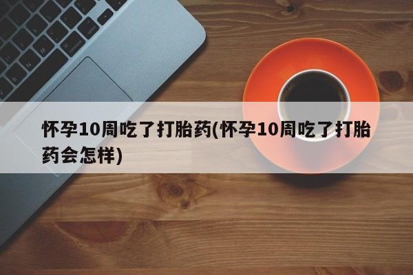 购买米非司酮片的联系方式怀孕10周吃了打胎药(怀孕10周吃了打胎药会怎样)
