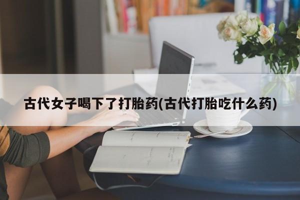 购买米非司酮片的联系方式古代女子喝下了打胎药(古代打胎吃什么药)
