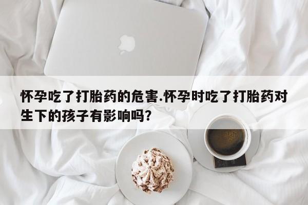 购买米非司酮片的联系方式怀孕吃了打胎药的危害.怀孕时吃了打胎药对生下的孩子有影响吗？