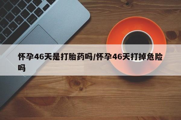 购买米非司酮片的联系方式怀孕46天是打胎药吗/怀孕46天打掉危险吗
