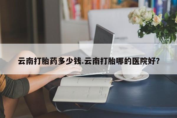 购买米非司酮片的联系方式云南打胎药多少钱.云南打胎哪的医院好？