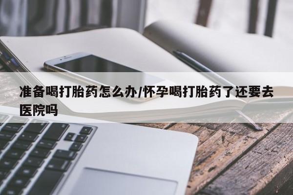 购买米非司酮片的联系方式准备喝打胎药怎么办/怀孕喝打胎药了还要去医院吗
