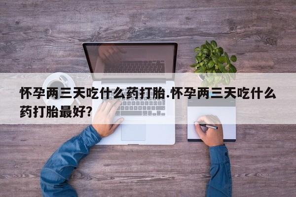 购买米非司酮片的联系方式怀孕两三天吃什么药打胎.怀孕两三天吃什么药打胎最好？