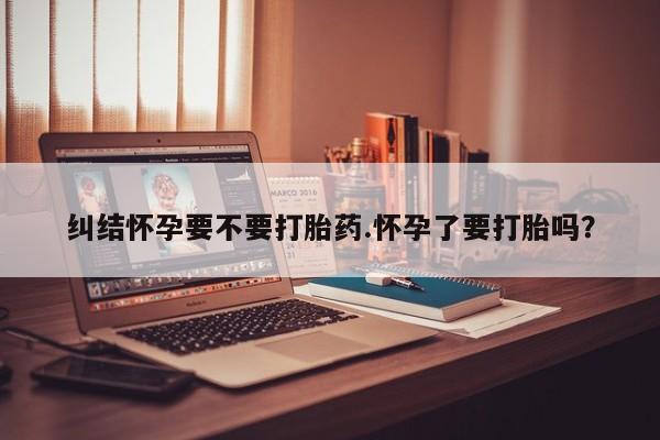购买米非司酮片的联系方式纠结怀孕要不要打胎药.怀孕了要打胎吗？