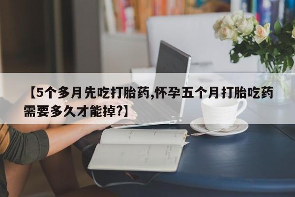 购买米非司酮片的联系方式【5个多月先吃打胎药,怀孕五个月打胎吃药需要多久才能掉?】