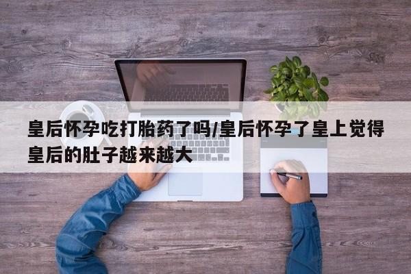 购买米非司酮片的联系方式皇后怀孕吃打胎药了吗/皇后怀孕了皇上觉得皇后的肚子越来越大