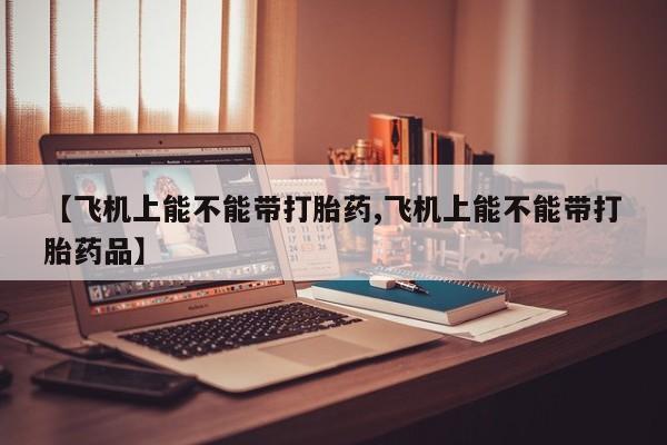 购买米非司酮片的联系方式【飞机上能不能带打胎药,飞机上能不能带打胎药品】
