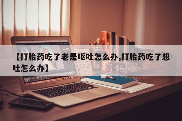 购买米非司酮片的联系方式【打胎药吃了老是呕吐怎么办,打胎药吃了想吐怎么办】