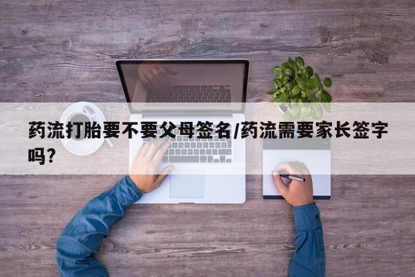 购买米非司酮片的联系方式药流打胎要不要父母签名/药流需要家长签字吗?