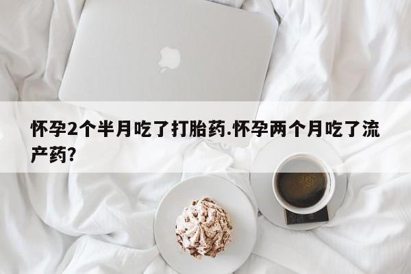 购买米非司酮片的联系方式怀孕2个半月吃了打胎药.怀孕两个月吃了流产药？