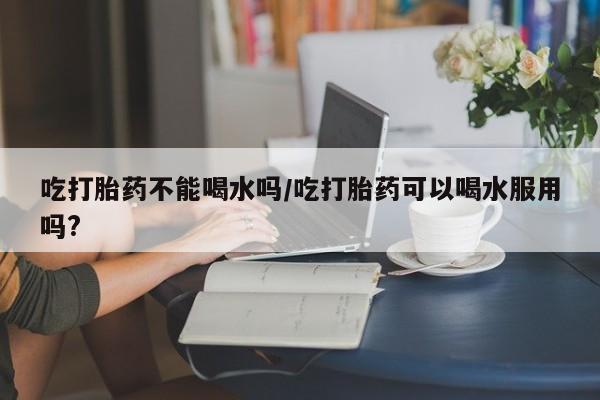 购买米非司酮片的联系方式吃打胎药不能喝水吗/吃打胎药可以喝水服用吗?
