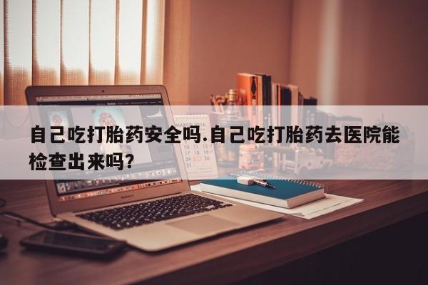购买米非司酮片的联系方式自己吃打胎药安全吗.自己吃打胎药去医院能检查出来吗？