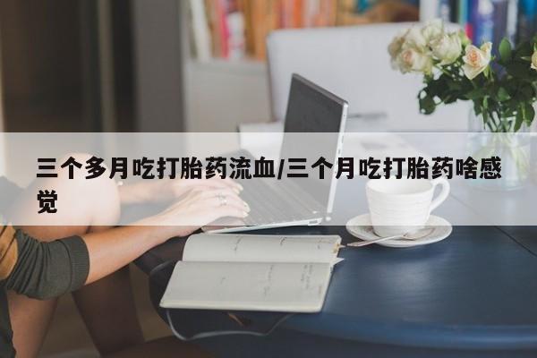 购买米非司酮片的联系方式三个多月吃打胎药流血/三个月吃打胎药啥感觉