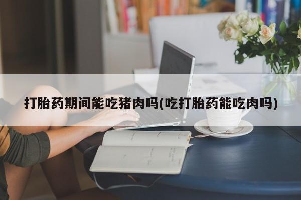 购买米非司酮片的联系方式打胎药期间能吃猪肉吗(吃打胎药能吃肉吗)