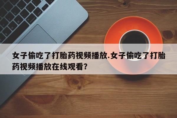 购买米非司酮片的联系方式女子偷吃了打胎药视频播放.女子偷吃了打胎药视频播放在线观看？