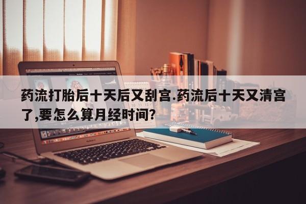 购买米非司酮片的联系方式药流打胎后十天后又刮宫.药流后十天又清宫了,要怎么算月经时间？