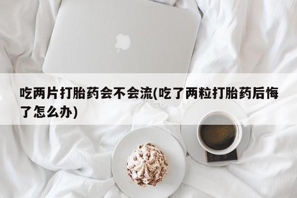 购买米非司酮片的联系方式吃两片打胎药会不会流(吃了两粒打胎药后悔了怎么办)