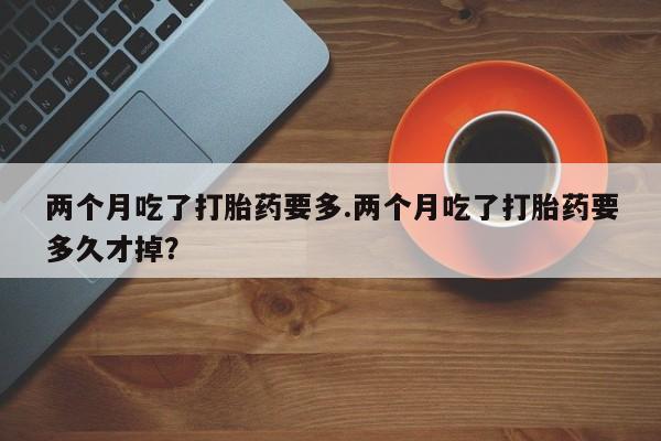 购买米非司酮片的联系方式两个月吃了打胎药要多.两个月吃了打胎药要多久才掉?
