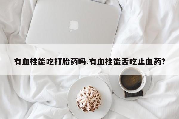 购买米非司酮片的联系方式有血栓能吃打胎药吗.有血栓能否吃止血药？