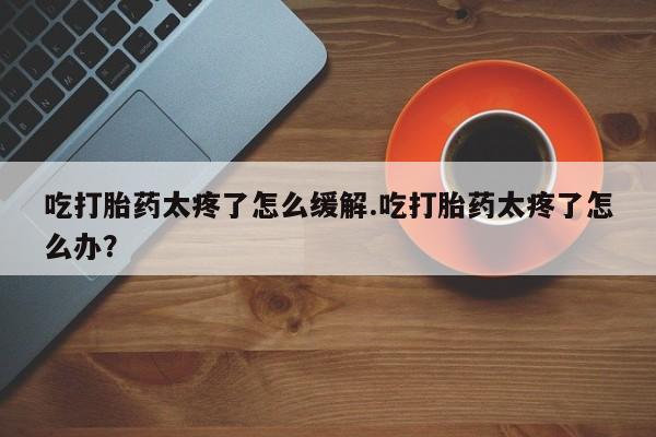 购买米非司酮片的联系方式吃打胎药太疼了怎么缓解.吃打胎药太疼了怎么办？
