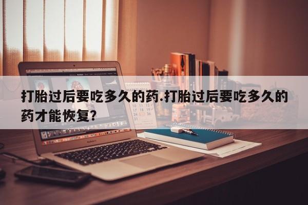 购买米非司酮片的联系方式打胎过后要吃多久的药.打胎过后要吃多久的药才能恢复？